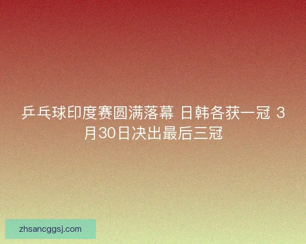 乒乓球印度赛圆满落幕 日韩各获一冠 3月30日决出最后三冠