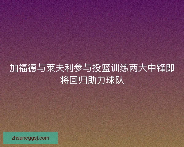 加福德与莱夫利参与投篮训练两大中锋即将回归助力球队