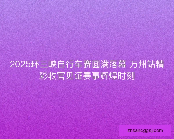 2025环三峡自行车赛圆满落幕 万州站精彩收官见证赛事辉煌时刻