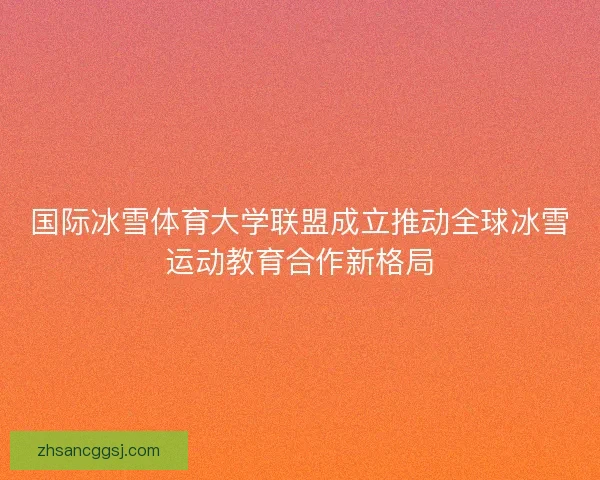 国际冰雪体育大学联盟成立推动全球冰雪运动教育合作新格局