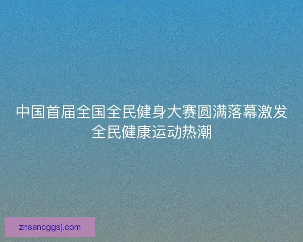 中国首届全国全民健身大赛圆满落幕激发全民健康运动热潮
