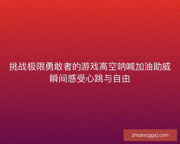 挑战极限勇敢者的游戏高空呐喊加油助威瞬间感受心跳与自由 挑战极限勇敢者的游戏高空呐喊加油助威瞬间感受心跳与自由