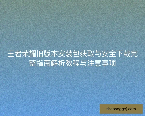 王者荣耀旧版本安装包获取与安全下载完整指南解析教程与注意事项