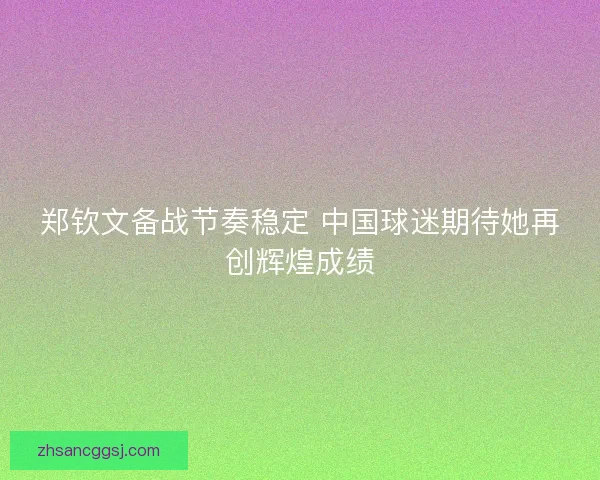 郑钦文备战节奏稳定 中国球迷期待她再创辉煌成绩