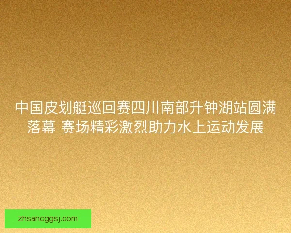 中国皮划艇巡回赛四川南部升钟湖站圆满落幕 赛场精彩激烈助力水上运动发展 中国皮划艇巡回赛四川南部升钟湖站圆满落幕 赛场精彩激烈助力水上运动发展