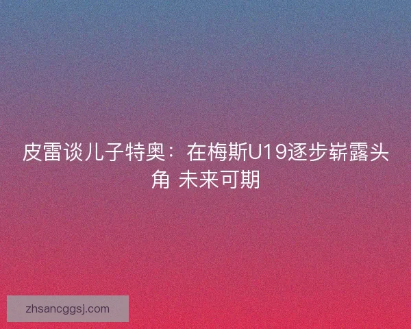 皮雷谈儿子特奥:在梅斯U19逐步崭露头角 未来可期 皮雷谈儿子特奥:在梅斯U19逐步崭露头角 未来可期