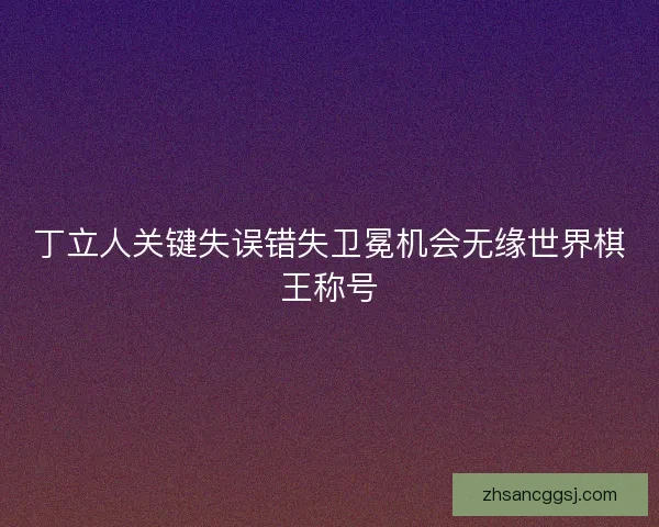丁立人关键失误错失卫冕机会无缘世界棋王称号 丁立人关键失误错失卫冕机会无缘世界棋王称号