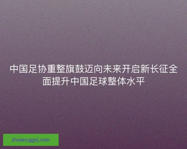 中国足协重整旗鼓迈向未来开启新长征全面提升中国足球整体水平 中国足协重整旗鼓迈向未来开启新长征全面提升中国足球整体水平