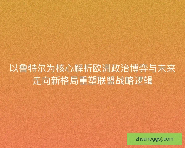 以鲁特尔为核心解析欧洲政治博弈与未来走向新格局重塑联盟战略逻辑 以鲁特尔为核心解析欧洲政治博弈与未来走向新格局重塑联盟战略逻辑