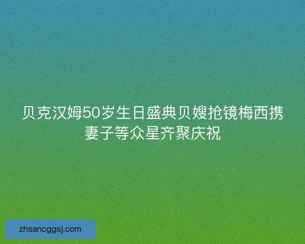 贝克汉姆50岁生日盛典贝嫂抢镜梅西携妻子等众星齐聚庆祝