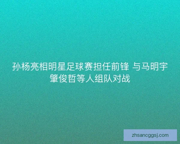 孙杨亮相明星足球赛担任前锋 与马明宇肇俊哲等人组队对战