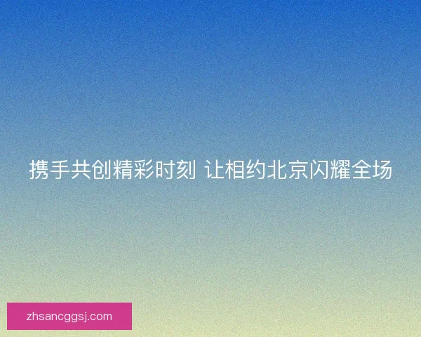 携手共创精彩时刻 让相约北京闪耀全场
