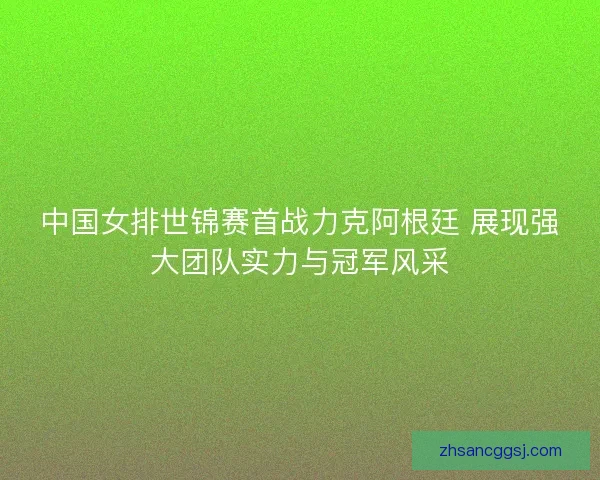 中国女排世锦赛首战力克阿根廷 展现强大团队实力与冠军风采