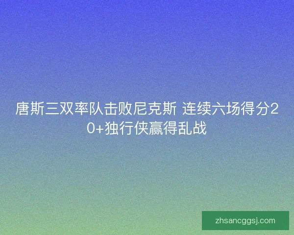 唐斯三双率队击败尼克斯 连续六场得分20+独行侠赢得乱战