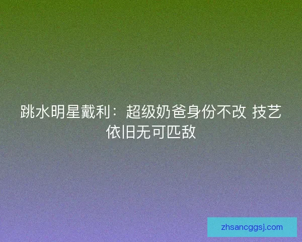 跳水明星戴利：超级奶爸身份不改 技艺依旧无可匹敌