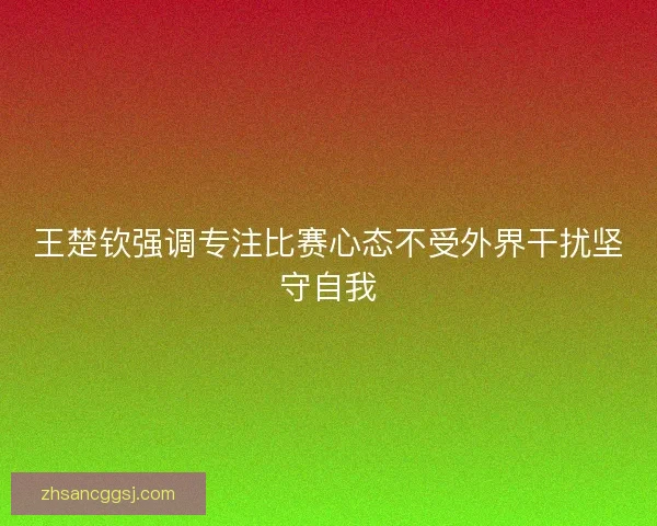 王楚钦强调专注比赛心态不受外界干扰坚守自我 王楚钦强调专注比赛心态不受外界干扰坚守自我